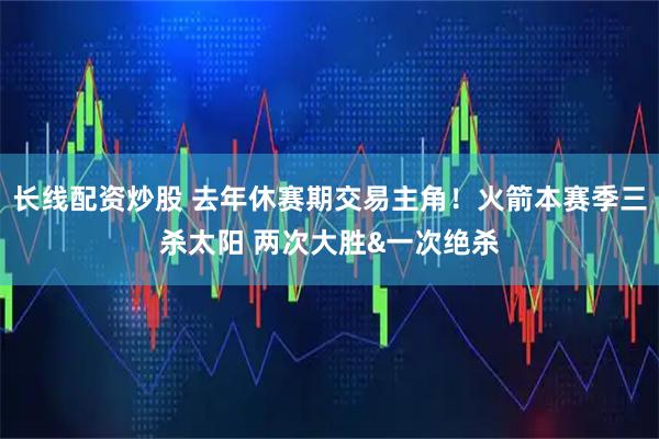 长线配资炒股 去年休赛期交易主角！火箭本赛季三杀太阳 两次大胜&一次绝杀