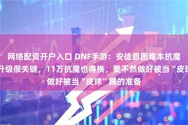 网络配资开户入口 DNF手游：安徒恩困难本抗魔分析，首饰升级很关键，11万抗魔也得换，要不然做好被当“皮球”踢的准备