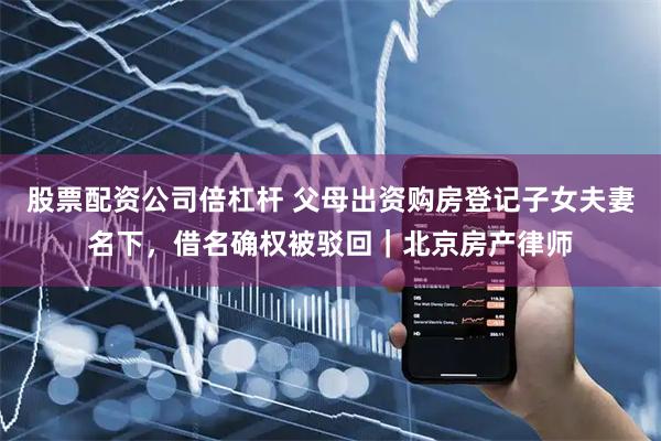 股票配资公司倍杠杆 父母出资购房登记子女夫妻名下，借名确权被驳回｜北京房产律师