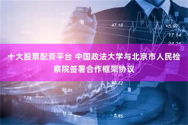 十大股票配资平台 中国政法大学与北京市人民检察院签署合作框架协议