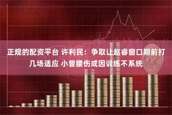 正规的配资平台 许利民：争取让赵睿窗口期前打几场适应 小曾腰伤或因训练不系统