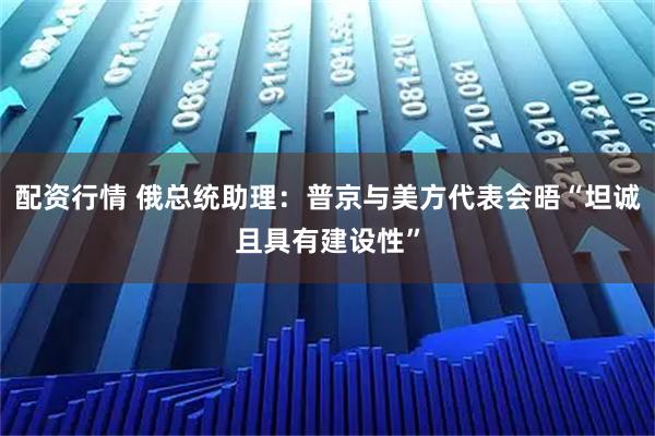 配资行情 俄总统助理：普京与美方代表会晤“坦诚且具有建设性”