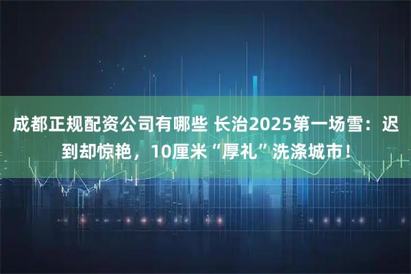 成都正规配资公司有哪些 长治2025第一场雪：迟到却惊艳，10厘米“厚礼”洗涤城市！