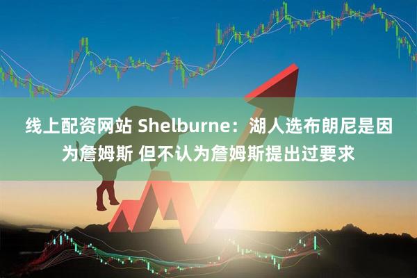 线上配资网站 Shelburne：湖人选布朗尼是因为詹姆斯 但不认为詹姆斯提出过要求