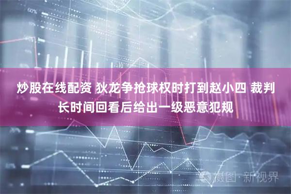 炒股在线配资 狄龙争抢球权时打到赵小四 裁判长时间回看后给出一级恶意犯规