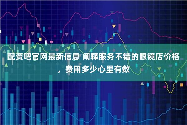 配资吧官网最新信息 阐释服务不错的眼镜店价格，费用多少心里有数
