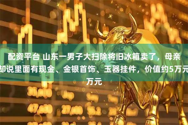 配资平台 山东一男子大扫除将旧冰箱卖了，母亲却说里面有现金、金银首饰、玉器挂件，价值约5万元