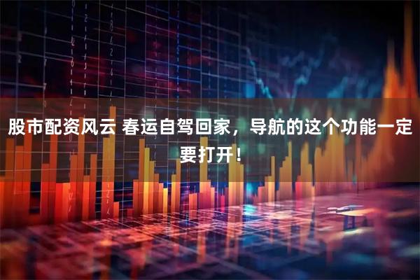 股市配资风云 春运自驾回家，导航的这个功能一定要打开！