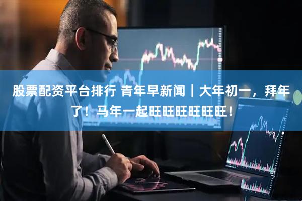 股票配资平台排行 青年早新闻|大年初一,拜年了!马年一起旺旺旺旺旺旺!