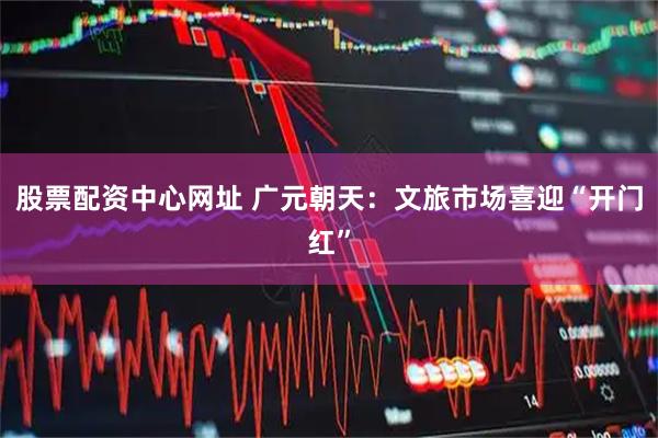 股票配资中心网址 广元朝天：文旅市场喜迎“开门红”