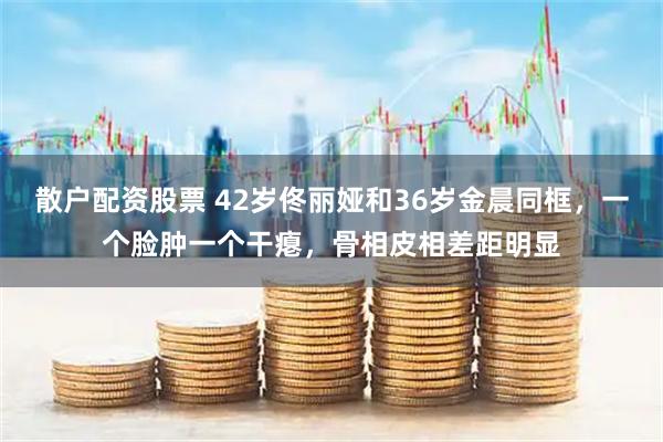 散户配资股票 42岁佟丽娅和36岁金晨同框，一个脸肿一个干瘪，骨相皮相差距明显