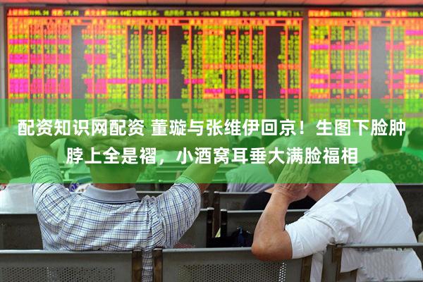 配资知识网配资 董璇与张维伊回京！生图下脸肿脖上全是褶，小酒窝耳垂大满脸福相