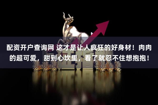 配资开户查询网 这才是让人疯狂的好身材！肉肉的超可爱，甜到心坎里，看了就忍不住想抱抱！