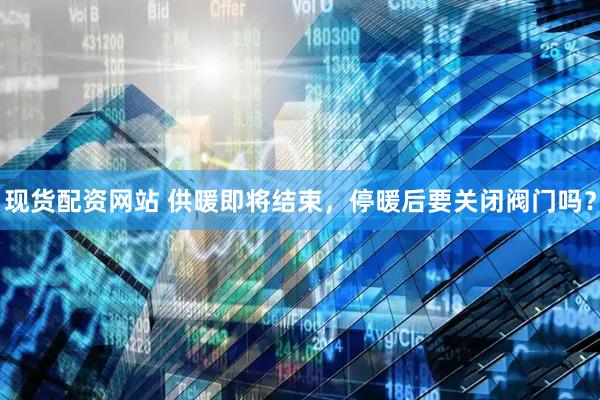 现货配资网站 供暖即将结束，停暖后要关闭阀门吗？