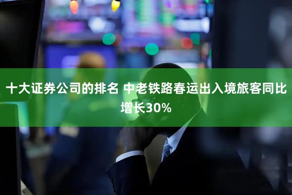 十大证券公司的排名 中老铁路春运出入境旅客同比增长30%