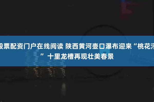 股票配资门户在线阅读 陕西黄河壶口瀑布迎来“桃花汛” 十里龙槽再现壮美春景