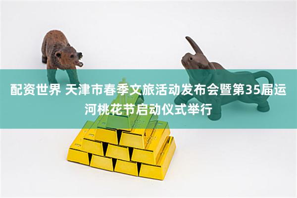 配资世界 天津市春季文旅活动发布会暨第35届运河桃花节启动仪式举行