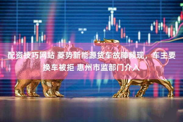 配资技巧网站 菱势新能源货车故障频现，车主要换车被拒 惠州市监部门介入