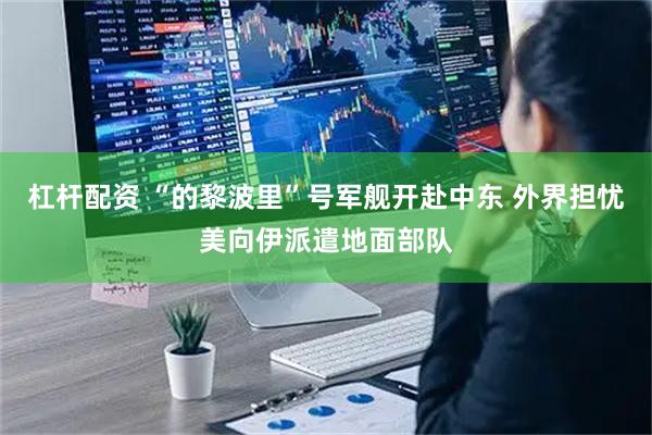 杠杆配资 “的黎波里”号军舰开赴中东 外界担忧美向伊派遣地面部队