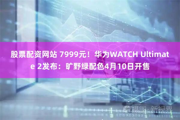 股票配资网站 7999元！华为WATCH Ultimate 2发布：旷野绿配色4月10日开售