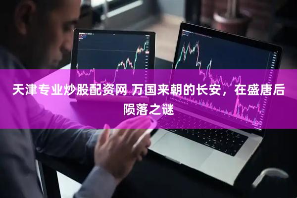 天津专业炒股配资网 万国来朝的长安，在盛唐后陨落之谜