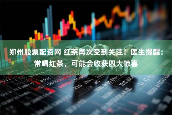 郑州股票配资网 红茶再次受到关注！医生提醒：常喝红茶，可能会收获四大惊喜