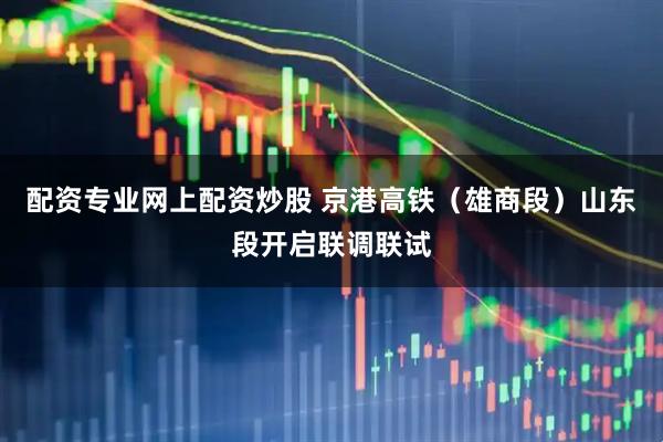 配资专业网上配资炒股 京港高铁（雄商段）山东段开启联调联试