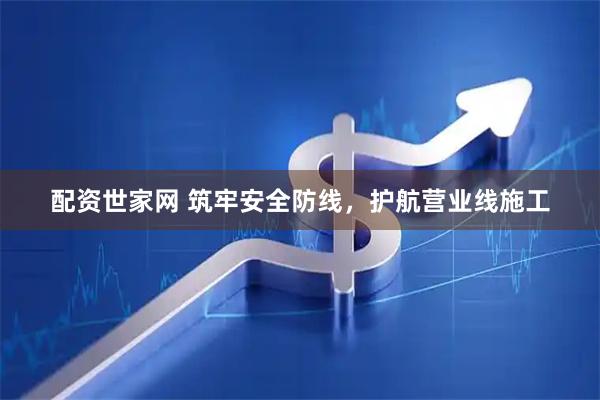 配资世家网 筑牢安全防线，护航营业线施工