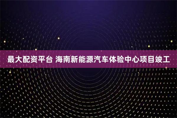 最大配资平台 海南新能源汽车体验中心项目竣工