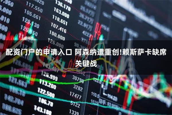 配资门户的申请入口 阿森纳遭重创!赖斯萨卡缺席关键战