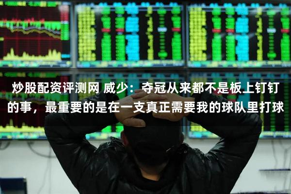 炒股配资评测网 威少：夺冠从来都不是板上钉钉的事，最重要的是在一支真正需要我的球队里打球