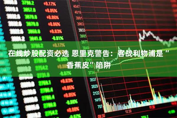 在线炒股配资必选 恩里克警告：客战利物浦是“香蕉皮”陷阱