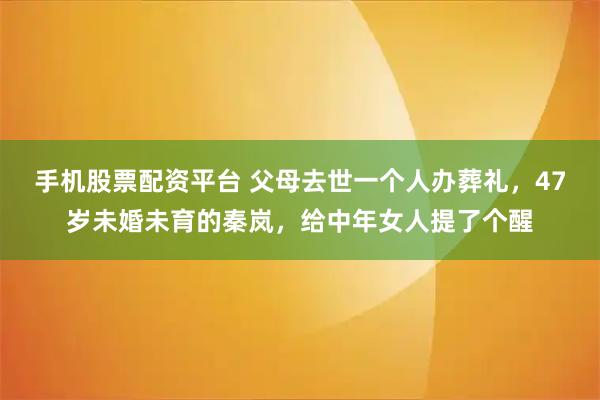 手机股票配资平台 父母去世一个人办葬礼，47岁未婚未育的秦岚，给中年女人提了个醒
