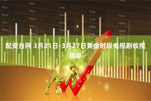 配资台网 3月21日-3月27日黄金时段电视剧收视榜单