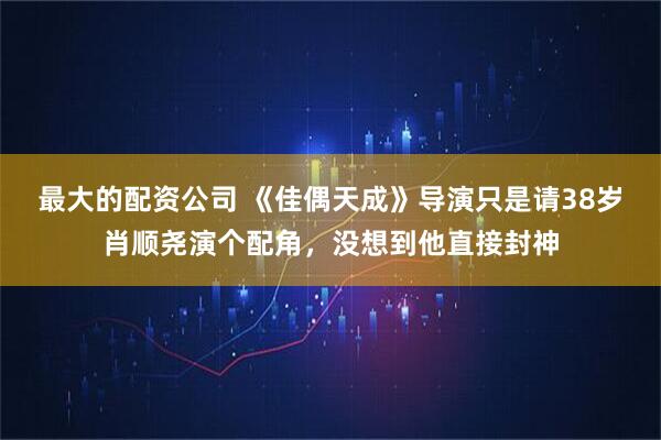 最大的配资公司 《佳偶天成》导演只是请38岁肖顺尧演个配角，没想到他直接封神