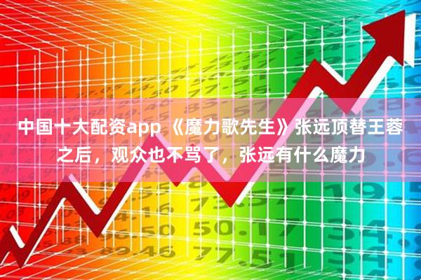 中国十大配资app 《魔力歌先生》张远顶替王蓉之后，观众也不骂了，张远有什么魔力