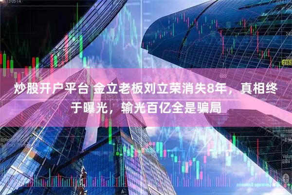 炒股开户平台 金立老板刘立荣消失8年，真相终于曝光，输光百亿全是骗局