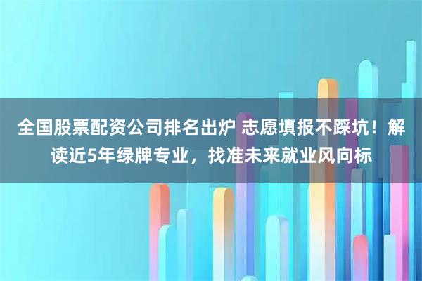 全国股票配资公司排名出炉 志愿填报不踩坑！解读近5年绿牌专业，找准未来就业风向标