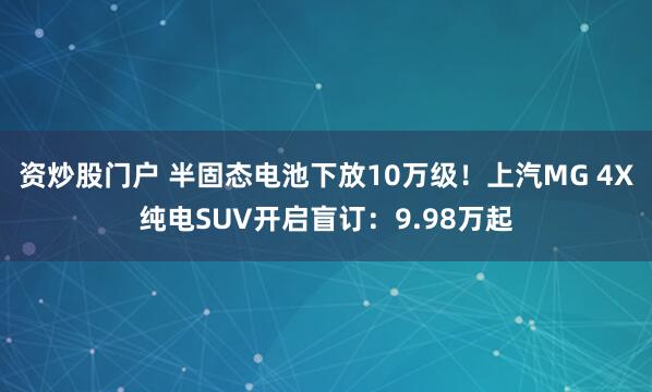 资炒股门户 半固态电池下放10万级！上汽MG 4X纯电SUV开启盲订：9.98万起