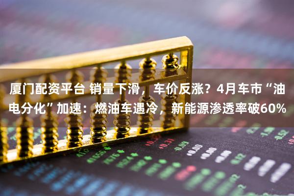 厦门配资平台 销量下滑，车价反涨？4月车市“油电分化”加速：燃油车遇冷，新能源渗透率破60%
