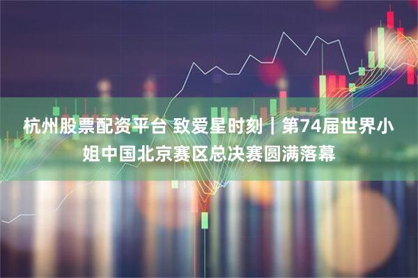 杭州股票配资平台 致爱星时刻｜第74届世界小姐中国北京赛区总决赛圆满落幕