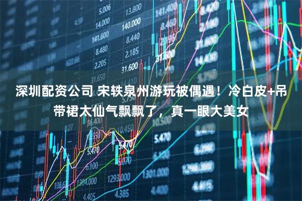 深圳配资公司 宋轶泉州游玩被偶遇！冷白皮+吊带裙太仙气飘飘了，真一眼大美女