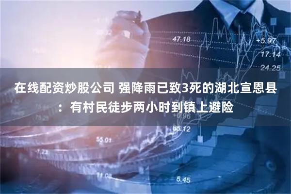 在线配资炒股公司 强降雨已致3死的湖北宣恩县：有村民徒步两小时到镇上避险