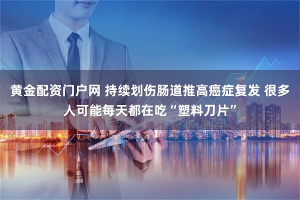 黄金配资门户网 持续划伤肠道推高癌症复发 很多人可能每天都在吃“塑料刀片”