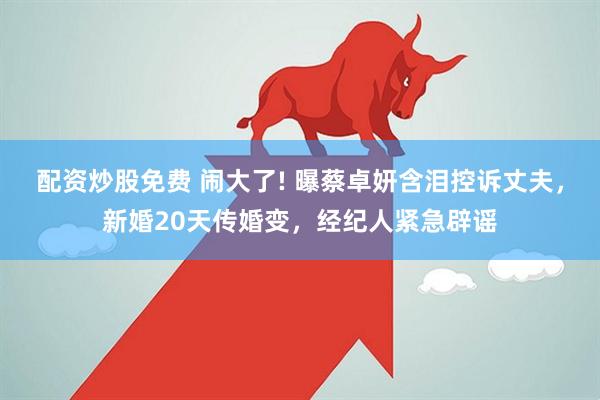 配资炒股免费 闹大了! 曝蔡卓妍含泪控诉丈夫，新婚20天传婚变，经纪人紧急辟谣