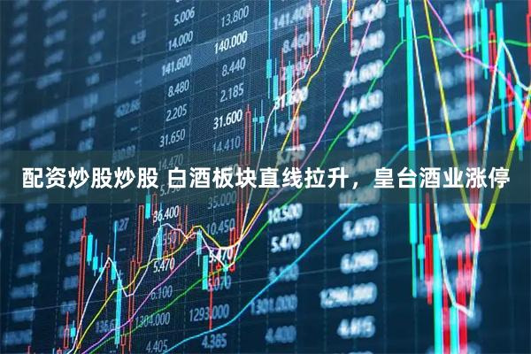 配资炒股炒股 白酒板块直线拉升，皇台酒业涨停
