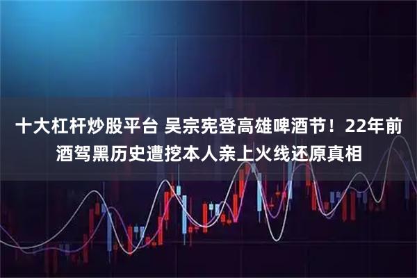 十大杠杆炒股平台 吴宗宪登高雄啤酒节！22年前酒驾黑历史遭挖　本人亲上火线还原真相