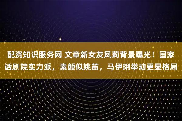 配资知识服务网 文章新女友凤莉背景曝光！国家话剧院实力派，素颜似姚笛，马伊琍举动更显格局