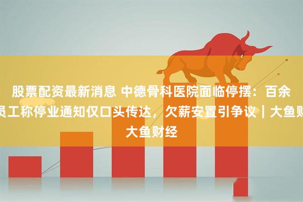 股票配资最新消息 中德骨科医院面临停摆：百余位员工称停业通知仅口头传达，欠薪安置引争议｜大鱼财经