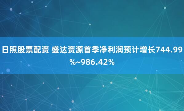 日照股票配资 盛达资源首季净利润预计增长744.99%~986.42%